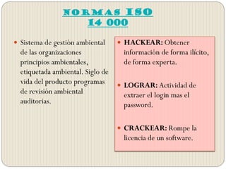 NORMAS ISO
14 000
 Sistema de gestión ambiental
de las organizaciones
principios ambientales,
etiquetada ambiental. Siglo de
vida del producto programas
de revisión ambiental
auditorias.
 HACKEAR: Obtener
información de forma ilícito,
de forma experta.
 LOGRAR: Actividad de
extraer el login mas el
password.
 CRACKEAR: Rompe la
licencia de un software.
 