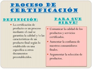 PROCESO DE
CERTIFICACIÓN
DEFINICIÓN: Para que
sirve?
 La certificación de
producto es un proceso
mediante el cual se
garantiza la calidad y/o las
características de un
producto final según lo
establecido en una
específica u otros
documentos
preestablecidos.
 Comunicar la calidad de los
productos y servicios
certificados.
 Aumentar la confianza de
nuestros consumidores
finales.
 Argumentar la selección de
productos.
 