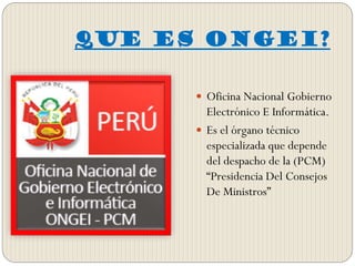 QUE ES ONGEI?
 Oficina Nacional Gobierno
Electrónico E Informática.
 Es el órgano técnico
especializada que depende
del despacho de la (PCM)
“Presidencia Del Consejos
De Ministros”
 