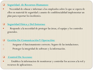  Seguridad de Recursos Humanos:
 Necesidad de educar e informar a los empleados sobre lo que se espera de
ellos en material de seguridad y asunto de confidencialidad implementar un
plan para reportar los incidentes.
 Seguridad Física y Del Entorno:
 Responde a la necesidad de proteger las áreas, el equipo y los controles
generales.
 Gestión De ComunicaciónY Operación:
o Asegurar el funcionamiento correcto. Seguro de las instalaciones.
o Proteger la integridad de software y la información.
 Control De Accesos:
 Establece la informacion de monitorear y controlar los accesos a la red y
recursos de aplicaciones.
 