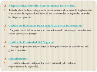  Adquisición, Desarrollo, Mantenimiento Del Sistema:
 Es toda labor de la tecnología de la información se debe cumplir implementar
y ,mantener la seguridad mediante el uso de controles de seguridad en todas
las etapas del proceso.
 Gestión De Incidentes De La Seguridad De La Información:
 Asegurar que la información sean comunicados de manera que permitan una
acción correctiva a tiempo.
 Gestión De Contividad Del Negocio:
 Protege los procesos importantes de la organizaciones un caso de una talla
grave o desastres.
 Cumplimiento:
 Evita brechas de cualquier ley civil o criminal y de cualquier
requerimiento de seguridad.
 