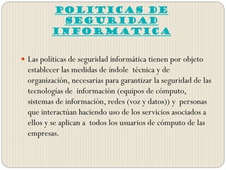 POLITICAS DE
SEGURIDAD
INFORMATICA
 Las políticas de seguridad informática tienen por objeto
establecer las medidas de índole técnica y de
organización, necesarias para garantizar la seguridad de las
tecnologías de información (equipos de cómputo,
sistemas de información, redes (voz y datos)) y personas
que interactúan haciendo uso de los servicios asociados a
ellos y se aplican a todos los usuarios de cómputo de las
empresas.
 