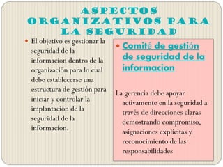 Aspectos
Organizativos para
la Seguridad
 El objetivo es gestionar la
seguridad de la
informacion dentro de la
organización para lo cual
debe establecerse una
estructura de gestión para
iniciar y controlar la
implantación de la
seguridad de la
informacion.
 Comité de gestión
de seguridad de la
informacion
La gerencia debe apoyar
activamente en la seguridad a
través de direcciones claras
demostrando compromiso,
asignaciones explicitas y
reconocimiento de las
responsabilidades
 