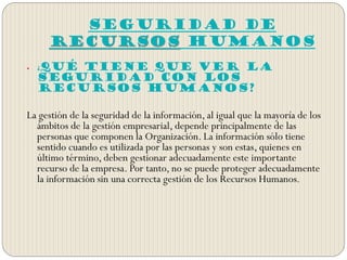 SEGURIDAD DE
RECURSOS HUMANOS
 ¿Qué tiene que ver la
seguridad con los
Recursos Humanos?
La gestión de la seguridad de la información, al igual que la mayoría de los
ámbitos de la gestión empresarial, depende principalmente de las
personas que componen la Organización. La información sólo tiene
sentido cuando es utilizada por las personas y son estas, quienes en
último término, deben gestionar adecuadamente este importante
recurso de la empresa. Por tanto, no se puede proteger adecuadamente
la información sin una correcta gestión de los Recursos Humanos.
 