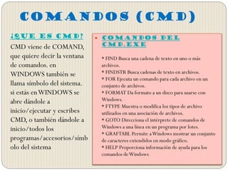 COMANDOS (CMD)
¿Que Es CMD?
CMD viene de COMAND,
que quiere decir la ventana
de comandos. en
WINDOWS también se
llama símbolo del sistema.
si estás enWINDOWS se
abre dándole a
inicio/ejecutar y escribes
CMD, o también dándole a
inicio/todos los
programas/accesorios/símb
olo del sistema
 Comandos del
Cmd.exe
* FIND Busca una cadena de texto en uno o más
archivos.
* FINDSTR Busca cadenas de texto en archivos.
* FOR Ejecuta un comando para cada archivo en un
conjunto de archivos.
* FORMAT Da formato a un disco para usarse con
Windows.
* FTYPE Muestra o modifica los tipos de archivo
utilizados en una asociación de archivos.
* GOTO Direcciona el intérprete de comandos de
Windows a una línea en un programa por lotes.
* GRAFTABL Permite aWindows mostrar un conjunto
de caracteres extendidos en modo gráfico.
* HELP Proporciona información de ayuda para los
comandos deWindows.
 