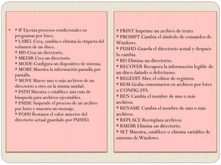 * PRINT Imprime un archivo de texto.
* PROMPT Cambia el símbolo de comandos de
Windows.
* PUSHD Guarda el directorio actual y después
lo cambia.
* RD Elimina un directorio.
* RECOVER Recupera la información legible de
un disco dañado o defectuoso.
* REGEDIT Abre el editor de registros
* REM Graba comentarios en archivos por lotes
o CONFIG.SYS.
* REN Cambia el nombre de uno o más
archivos.
* RENAME Cambia el nombre de uno o más
archivos.
* REPLACE Reemplaza archivos.
* RMDIR Elimina un directorio.
* SET Muestra, establece o elimina variables de
entorno deWindows.
 * IF Ejecuta procesos condicionales en
programas por lotes.
* LABEL Crea, cambia o elimina la etiqueta del
volumen de un disco.
* MD Crea un directorio.
* MKDIR Crea un directorio.
* MODE Configura un dispositivo de sistema.
* MORE Muestra la información pantalla por
pantalla.
* MOVE Mueve uno o más archivos de un
directorio a otro en la misma unidad.
* PATH Muestra o establece una ruta de
búsqueda para archivos ejecutables.
* PAUSE Suspende el proceso de un archivo
por lotes y muestra un mensaje.
* POPD Restaura el valor anterior del
directorio actual guardado por PUSHD.
 