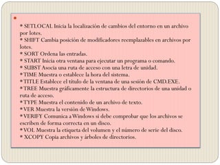 
* SETLOCAL Inicia la localización de cambios del entorno en un archivo
por lotes.
* SHIFT Cambia posición de modificadores reemplazables en archivos por
lotes.
* SORT Ordena las entradas.
* START Inicia otra ventana para ejecutar un programa o comando.
* SUBSTAsocia una ruta de acceso con una letra de unidad.
*TIME Muestra o establece la hora del sistema.
*TITLE Establece el título de la ventana de una sesión de CMD.EXE.
*TREE Muestra gráficamente la estructura de directorios de una unidad o
ruta de acceso.
*TYPE Muestra el contenido de un archivo de texto.
*VER Muestra la versión deWindows.
*VERIFY Comunica aWindows si debe comprobar que los archivos se
escriben de forma correcta en un disco.
*VOL Muestra la etiqueta del volumen y el número de serie del disco.
* XCOPY Copia archivos y árboles de directorios.
 