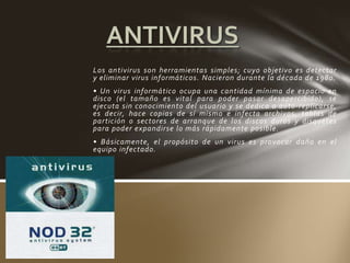 Los antivirus son herramientas simples; cuyo objetivo es detectar
y eliminar virus informáticos. Nacieron durante la década de 1980.
• Un virus informático ocupa una cantidad mínima de espacio en
disco (el tamaño es vital para poder pasar desapercibido), se
ejecuta sin conocimiento del usuario y se dedica a auto-replicarse,
es decir, hace copias de sí mismo e infecta archivos, tablas de
partición o sectores de arranque de los discos duros y disquetes
para poder expandirse lo más rápidamente posible.
• Básicamente, el propósito de un virus es provocar daño en el
equipo infectado.
 