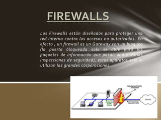 Los Firewalls están diseñados para proteger una
red interna contra los accesos no autorizados. En
efecto , un firewall es un Gateway con un bloqueo
(la puerta bloqueada solo se abre para los
paquetes de información que pasan una o varias
inspecciones de seguridad), estos aparatos solo lo
utilizan las grandes corporaciones.
 