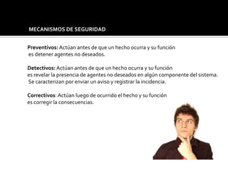 MECANISMOS DE SEGURIDAD
Preventivos: Actúan antes de que un hecho ocurra y su función
es detener agentes no deseados.
Detectivos: Actúan antes de que un hecho ocurra y su función
es revelar la presencia de agentes no deseados en algún componente del sistema.
Se caracterizan por enviar un aviso y registrar la incidencia.
Correctivos: Actúan luego de ocurrido el hecho y su función
es corregir la consecuencias.
 
