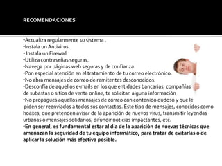 RECOMENDACIONES
•Actualiza regularmente su sistema .
•Instala un Antivirus.
• Instala un Firewall .
•Utiliza contraseñas seguras.
•Navega por páginas web seguras y de confianza.
•Pon especial atención en el tratamiento de tu correo electrónico.
•No abra mensajes de correo de remitentes desconocidos.
•Desconfía de aquellos e-mails en los que entidades bancarias, compañías
de subastas o sitios de venta online, te solicitan alguna información
•No propagues aquellos mensajes de correo con contenido dudoso y que le
piden ser reenviados a todos sus contactos. Este tipo de mensajes, conocidos como
hoaxes, que pretenden avisar de la aparición de nuevos virus, transmitir leyendas
urbanas o mensajes solidarios, difundir noticias impactantes, etc.
•En general, es fundamental estar al día de la aparición de nuevas técnicas que
amenazan la seguridad de tu equipo informático, para tratar de evitarlas o de
aplicar la solución más efectiva posible.
 