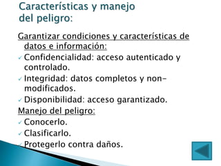 Garantizar condiciones y características de
datos e información:
 Confidencialidad: acceso autenticado y
controlado.
 Integridad: datos completos y non-
modificados.
 Disponibilidad: acceso garantizado.
Manejo del peligro:
 Conocerlo.
 Clasificarlo.
 Protegerlo contra daños.
Características y manejo
del peligro:
 