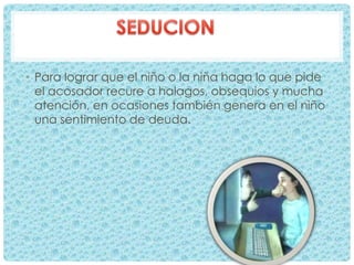 • Para lograr que el niño o la niña haga lo que pide
el acosador recure a halagos, obsequios y mucha
atención, en ocasiones también genera en el niño
una sentimiento de deuda.
 