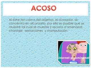 • Al estar ten cerca del objetivo, el acosador se
concentra en alcanzarlo, por ello es posible que se
muestre tal cual se muestre y recurra a amenazas,
chantaje, sextorciones y manipulación
 