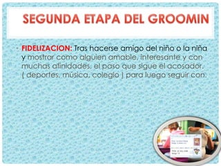 • FIDELIZACION: Tras hacerse amigo del niño o la niña
y mostrar como alguien amable, interesante y con
muchas afinidades, el paso que sigue el acosador.
( deportes, música, colegio ) para luego seguir con.
 