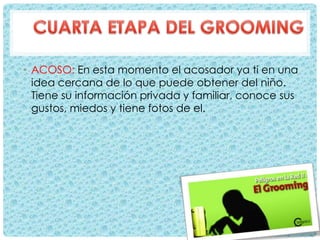 • ACOSO: En esta momento el acosador ya ti en una
idea cercana de lo que puede obtener del niño.
Tiene su información privada y familiar, conoce sus
gustos, miedos y tiene fotos de el.
 