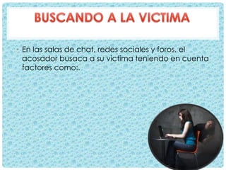 • En las salas de chat, redes sociales y foros, el
acosador busaca a su victima teniendo en cuenta
factores como:.
 