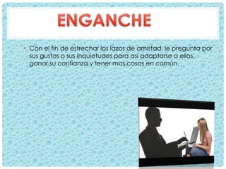 • Con el fin de estrechar los lazos de amistad, le pregunta por
sus gustos o sus inquietudes para así adaptarse a ellos,
ganar su confianza y tener mas cosas en común.
 