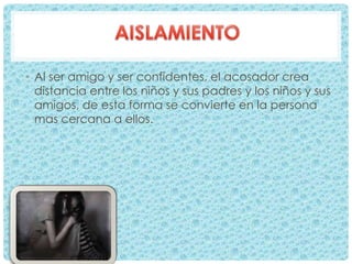 • Al ser amigo y ser confidentes, el acosador crea
distancia entre los niños y sus padres y los niños y sus
amigos, de esta forma se convierte en la persona
mas cercana a ellos.
 