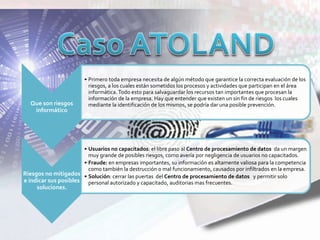 Que son riesgos
informático
• Primero toda empresa necesita de algún método que garantice la correcta evaluación de los
riesgos, a los cuales están sometidos los procesos y actividades que participan en el área
informática. Todo esto para salvaguardar los recursos tan importantes que procesan la
información de la empresa. Hay que entender que existen un sin fin de riesgos los cuales
mediante la identificación de los mismos, se podría dar una posible prevención.
Riesgos no mitigados
e indicar sus posibles
soluciones.
• Usuarios no capacitados: el libre paso al Centro de procesamiento de datos da un margen
muy grande de posibles riesgos, como avería por negligencia de usuarios no capacitados.
• Fraude: en empresas importantes, su información es altamente valiosa para la competencia
como también la destrucción o mal funcionamiento, causados por infiltrados en la empresa.
• Solución: cerrar las puertas del Centro de procesamiento de datos y permitir solo
personal autorizado y capacitado, auditorias mas frecuentes.
 