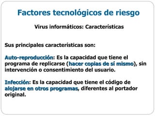 Factores tecnológicos de riesgo
Virus informáticos: Características
Sus principales características son:
Auto-reproducción: Es la capacidad que tiene el
programa de replicarse (hacer copias de sí mismo), sin
intervención o consentimiento del usuario.
Infección: Es la capacidad que tiene el código de
alojarse en otros programas, diferentes al portador
original.
 