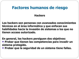 Los hackers son personas con avanzados conocimientos
técnicos en el área informática y que enfocan sus
habilidades hacia la invasión de sistemas a los que no
tienen acceso autorizado.
En general, los hackers persiguen dos objetivos:
Probar que tienen las competencias para invadir un
sistema protegido.
Probar que la seguridad de un sistema tiene fallas.
Factores humanos de riesgo
Hackers
 