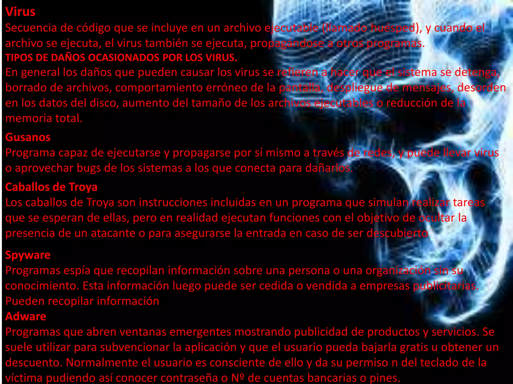 Virus 
Secuencia de código que se incluye en un archivo ejecutable (llamado huésped), y cuando el 
archivo se ejecuta, el virus también se ejecuta, propagándose a otros programas. 
TIPOS DE DAÑOS OCASIONADOS POR LOS VIRUS. 
En general los daños que pueden causar los virus se refieren a hacer que el sistema se detenga, 
borrado de archivos, comportamiento erróneo de la pantalla, despliegue de mensajes, desorden 
en los datos del disco, aumento del tamaño de los archivos ejecutables o reducción de la 
memoria total. 
Gusanos 
Programa capaz de ejecutarse y propagarse por sí mismo a través de redes, y puede llevar virus 
o aprovechar bugs de los sistemas a los que conecta para dañarlos. 
Caballos de Troya 
Los caballos de Troya son instrucciones incluidas en un programa que simulan realizar tareas 
que se esperan de ellas, pero en realidad ejecutan funciones con el objetivo de ocultar la 
presencia de un atacante o para asegurarse la entrada en caso de ser descubierto 
Spyware 
Programas espía que recopilan información sobre una persona o una organización sin su 
conocimiento. Esta información luego puede ser cedida o vendida a empresas publicitarias. 
Pueden recopilar información 
Adware 
Programas que abren ventanas emergentes mostrando publicidad de productos y servicios. Se 
suele utilizar para subvencionar la aplicación y que el usuario pueda bajarla gratis u obtener un 
descuento. Normalmente el usuario es consciente de ello y da su permiso n del teclado de la 
víctima pudiendo así conocer contraseña o Nº de cuentas bancarias o pines. 
 