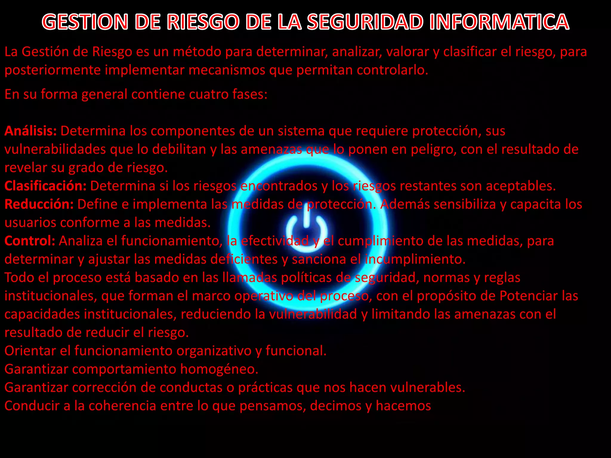 La Gestión de Riesgo es un método para determinar, analizar, valorar y clasificar el riesgo, para 
posteriormente implementar mecanismos que permitan controlarlo. 
En su forma general contiene cuatro fases: 
Análisis: Determina los componentes de un sistema que requiere protección, sus 
vulnerabilidades que lo debilitan y las amenazas que lo ponen en peligro, con el resultado de 
revelar su grado de riesgo. 
Clasificación: Determina si los riesgos encontrados y los riesgos restantes son aceptables. 
Reducción: Define e implementa las medidas de protección. Además sensibiliza y capacita los 
usuarios conforme a las medidas. 
Control: Analiza el funcionamiento, la efectividad y el cumplimiento de las medidas, para 
determinar y ajustar las medidas deficientes y sanciona el incumplimiento. 
Todo el proceso está basado en las llamadas políticas de seguridad, normas y reglas 
institucionales, que forman el marco operativo del proceso, con el propósito de Potenciar las 
capacidades institucionales, reduciendo la vulnerabilidad y limitando las amenazas con el 
resultado de reducir el riesgo. 
Orientar el funcionamiento organizativo y funcional. 
Garantizar comportamiento homogéneo. 
Garantizar corrección de conductas o prácticas que nos hacen vulnerables. 
Conducir a la coherencia entre lo que pensamos, decimos y hacemos 
 
