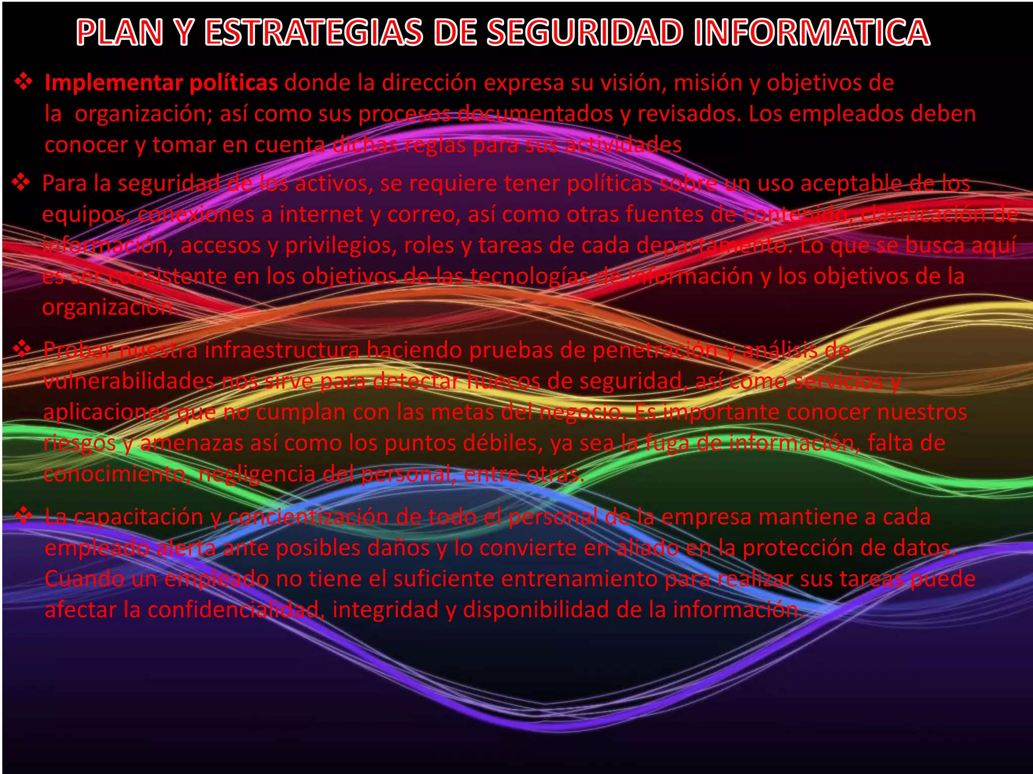  Implementar políticas donde la dirección expresa su visión, misión y objetivos de 
la organización; así como sus procesos documentados y revisados. Los empleados deben 
conocer y tomar en cuenta dichas reglas para sus actividades 
 Para la seguridad de los activos, se requiere tener políticas sobre un uso aceptable de los 
equipos, conexiones a internet y correo, así como otras fuentes de contenido, clasificación de 
información, accesos y privilegios, roles y tareas de cada departamento. Lo que se busca aquí 
es ser consistente en los objetivos de las tecnologías de información y los objetivos de la 
organización. 
 Probar nuestra infraestructura haciendo pruebas de penetración y análisis de 
vulnerabilidades nos sirve para detectar huecos de seguridad, así como servicios y 
aplicaciones que no cumplan con las metas del negocio. Es importante conocer nuestros 
riesgos y amenazas así como los puntos débiles, ya sea la fuga de información, falta de 
conocimiento, negligencia del personal, entre otras. 
 La capacitación y concientización de todo el personal de la empresa mantiene a cada 
empleado alerta ante posibles daños y lo convierte en aliado en la protección de datos. 
Cuando un empleado no tiene el suficiente entrenamiento para realizar sus tareas puede 
afectar la confidencialidad, integridad y disponibilidad de la información. 
 