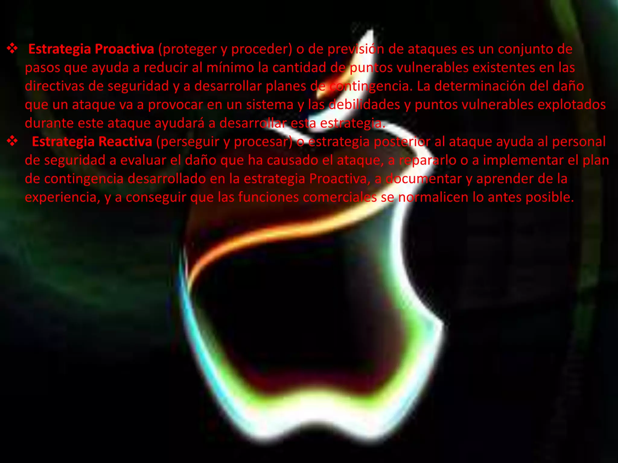  Estrategia Proactiva (proteger y proceder) o de previsión de ataques es un conjunto de 
pasos que ayuda a reducir al mínimo la cantidad de puntos vulnerables existentes en las 
directivas de seguridad y a desarrollar planes de contingencia. La determinación del daño 
que un ataque va a provocar en un sistema y las debilidades y puntos vulnerables explotados 
durante este ataque ayudará a desarrollar esta estrategia. 
 Estrategia Reactiva (perseguir y procesar) o estrategia posterior al ataque ayuda al personal 
de seguridad a evaluar el daño que ha causado el ataque, a repararlo o a implementar el plan 
de contingencia desarrollado en la estrategia Proactiva, a documentar y aprender de la 
experiencia, y a conseguir que las funciones comerciales se normalicen lo antes posible. 
 