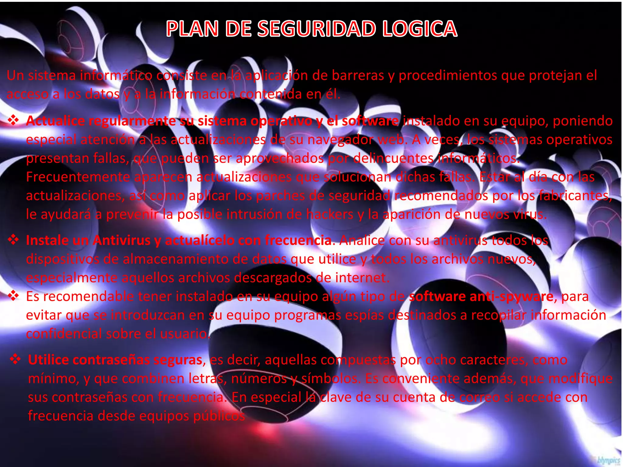 Un sistema informático consiste en la aplicación de barreras y procedimientos que protejan el 
acceso a los datos y a la información contenida en él. 
 Actualice regularmente su sistema operativo y el software instalado en su equipo, poniendo 
especial atención a las actualizaciones de su navegador web. A veces, los sistemas operativos 
presentan fallas, que pueden ser aprovechados por delincuentes informáticos. 
Frecuentemente aparecen actualizaciones que solucionan dichas fallas. Estar al día con las 
actualizaciones, así como aplicar los parches de seguridad recomendados por los fabricantes, 
le ayudará a prevenir la posible intrusión de hackers y la aparición de nuevos virus. 
 Instale un Antivirus y actualícelo con frecuencia. Analice con su antivirus todos los 
dispositivos de almacenamiento de datos que utilice y todos los archivos nuevos, 
especialmente aquellos archivos descargados de internet. 
 Es recomendable tener instalado en su equipo algún tipo de software anti-spyware, para 
evitar que se introduzcan en su equipo programas espías destinados a recopilar información 
confidencial sobre el usuario. 
 Utilice contraseñas seguras, es decir, aquellas compuestas por ocho caracteres, como 
mínimo, y que combinen letras, números y símbolos. Es conveniente además, que modifique 
sus contraseñas con frecuencia. En especial la clave de su cuenta de correo si accede con 
frecuencia desde equipos públicos 
 