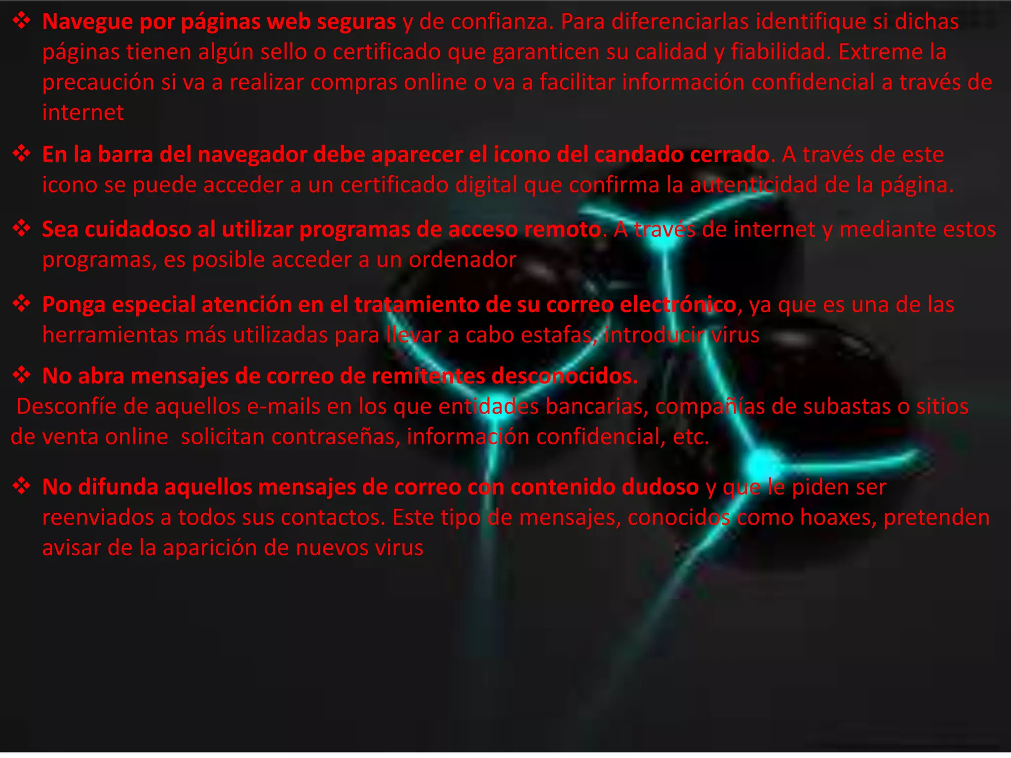 Navegue por páginas web seguras y de confianza. Para diferenciarlas identifique si dichas 
páginas tienen algún sello o certificado que garanticen su calidad y fiabilidad. Extreme la 
precaución si va a realizar compras online o va a facilitar información confidencial a través de 
internet 
 En la barra del navegador debe aparecer el icono del candado cerrado. A través de este 
icono se puede acceder a un certificado digital que confirma la autenticidad de la página. 
 Sea cuidadoso al utilizar programas de acceso remoto. A través de internet y mediante estos 
programas, es posible acceder a un ordenador 
 Ponga especial atención en el tratamiento de su correo electrónico, ya que es una de las 
herramientas más utilizadas para llevar a cabo estafas, introducir virus 
 No abra mensajes de correo de remitentes desconocidos. 
Desconfíe de aquellos e-mails en los que entidades bancarias, compañías de subastas o sitios 
de venta online solicitan contraseñas, información confidencial, etc. 
 No difunda aquellos mensajes de correo con contenido dudoso y que le piden ser 
reenviados a todos sus contactos. Este tipo de mensajes, conocidos como hoaxes, pretenden 
avisar de la aparición de nuevos virus 
 