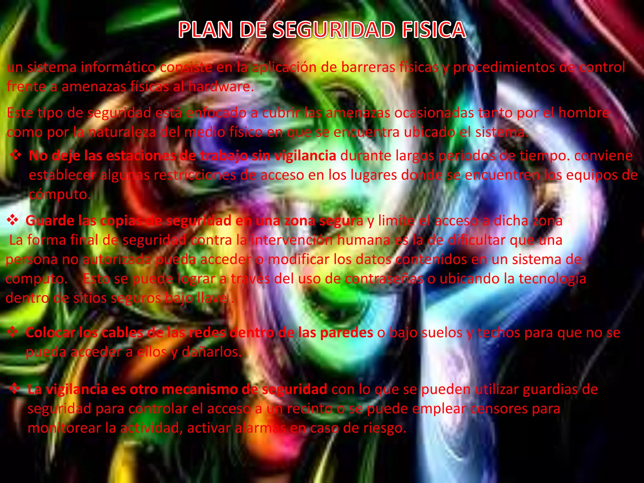 un sistema informático consiste en la aplicación de barreras físicas y procedimientos de control 
frente a amenazas físicas al hardware. 
Este tipo de seguridad está enfocado a cubrir las amenazas ocasionadas tanto por el hombre 
como por la naturaleza del medio físico en que se encuentra ubicado el sistema. 
 No deje las estaciones de trabajo sin vigilancia durante largos periodos de tiempo. conviene 
establecer algunas restricciones de acceso en los lugares donde se encuentren los equipos de 
cómputo. 
 Guarde las copias de seguridad en una zona segura y limite el acceso a dicha zona 
La forma final de seguridad contra la intervención humana es la de dificultar que una 
persona no autorizada pueda acceder o modificar los datos contenidos en un sistema de 
computo. Esto se puede lograr a través del uso de contraseñas o ubicando la tecnología 
dentro de sitios seguros bajo llave . 
 Colocar los cables de las redes dentro de las paredes o bajo suelos y techos para que no se 
pueda acceder a ellos y dañarlos. 
 La vigilancia es otro mecanismo de seguridad con lo que se pueden utilizar guardias de 
seguridad para controlar el acceso a un recinto o se puede emplear censores para 
monitorear la actividad, activar alarmas en caso de riesgo. 
 