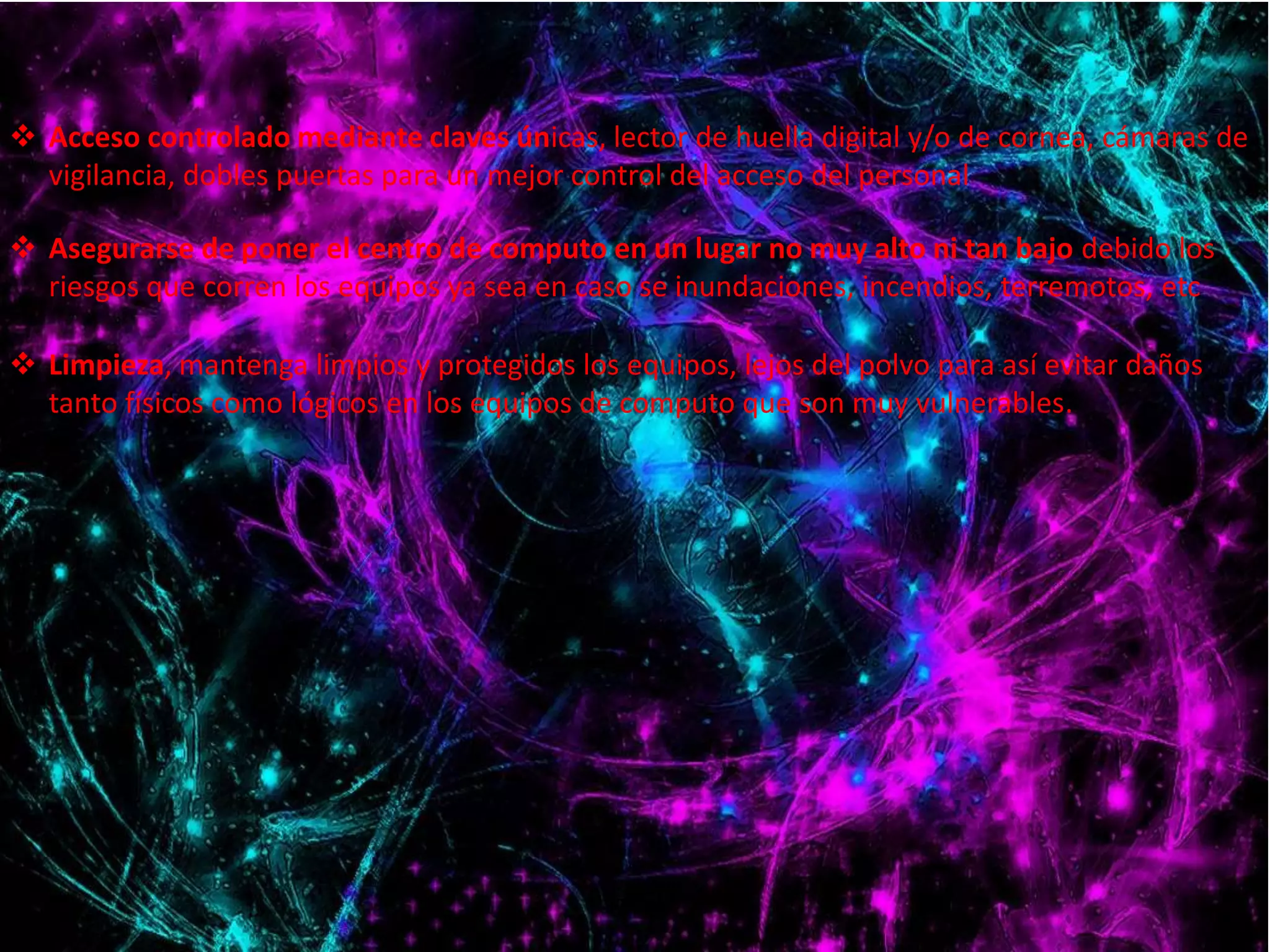  Acceso controlado mediante claves únicas, lector de huella digital y/o de cornea, cámaras de 
vigilancia, dobles puertas para un mejor control del acceso del personal 
 Asegurarse de poner el centro de computo en un lugar no muy alto ni tan bajo debido los 
riesgos que corren los equipos ya sea en caso se inundaciones, incendios, terremotos, etc 
 Limpieza, mantenga limpios y protegidos los equipos, lejos del polvo para así evitar daños 
tanto físicos como lógicos en los equipos de computo que son muy vulnerables. 
 