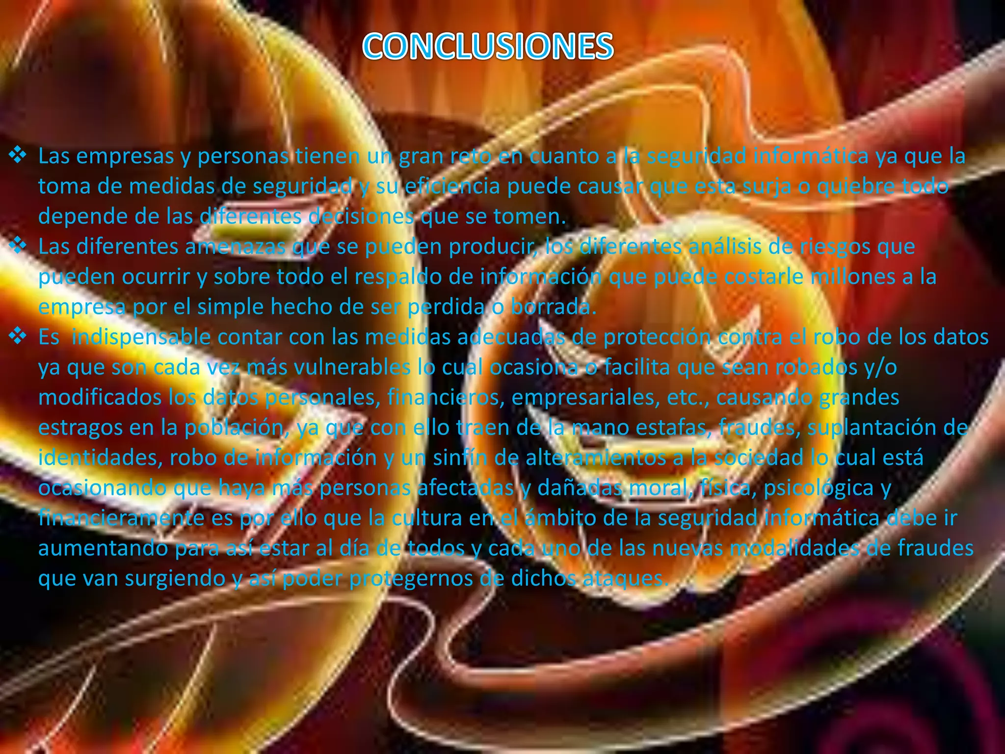 Las empresas y personas tienen un gran reto en cuanto a la seguridad informática ya que la 
toma de medidas de seguridad y su eficiencia puede causar que esta surja o quiebre todo 
depende de las diferentes decisiones que se tomen. 
 Las diferentes amenazas que se pueden producir, los diferentes análisis de riesgos que 
pueden ocurrir y sobre todo el respaldo de información que puede costarle millones a la 
empresa por el simple hecho de ser perdida o borrada. 
 Es indispensable contar con las medidas adecuadas de protección contra el robo de los datos 
ya que son cada vez más vulnerables lo cual ocasiona o facilita que sean robados y/o 
modificados los datos personales, financieros, empresariales, etc., causando grandes 
estragos en la población, ya que con ello traen de la mano estafas, fraudes, suplantación de 
identidades, robo de información y un sinfín de alteramientos a la sociedad lo cual está 
ocasionando que haya más personas afectadas y dañadas moral, física, psicológica y 
financieramente es por ello que la cultura en el ámbito de la seguridad informática debe ir 
aumentando para así estar al día de todos y cada uno de las nuevas modalidades de fraudes 
que van surgiendo y así poder protegernos de dichos ataques. 
