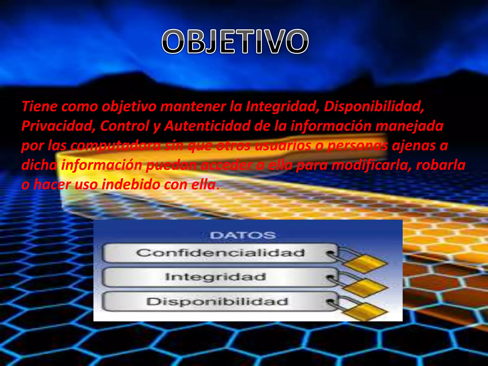 Tiene como objetivo mantener la Integridad, Disponibilidad, 
Privacidad, Control y Autenticidad de la información manejada 
por las computadora sin que otros usuarios o personas ajenas a 
dicha información puedan acceder a ella para modificarla, robarla 
o hacer uso indebido con ella. 
 