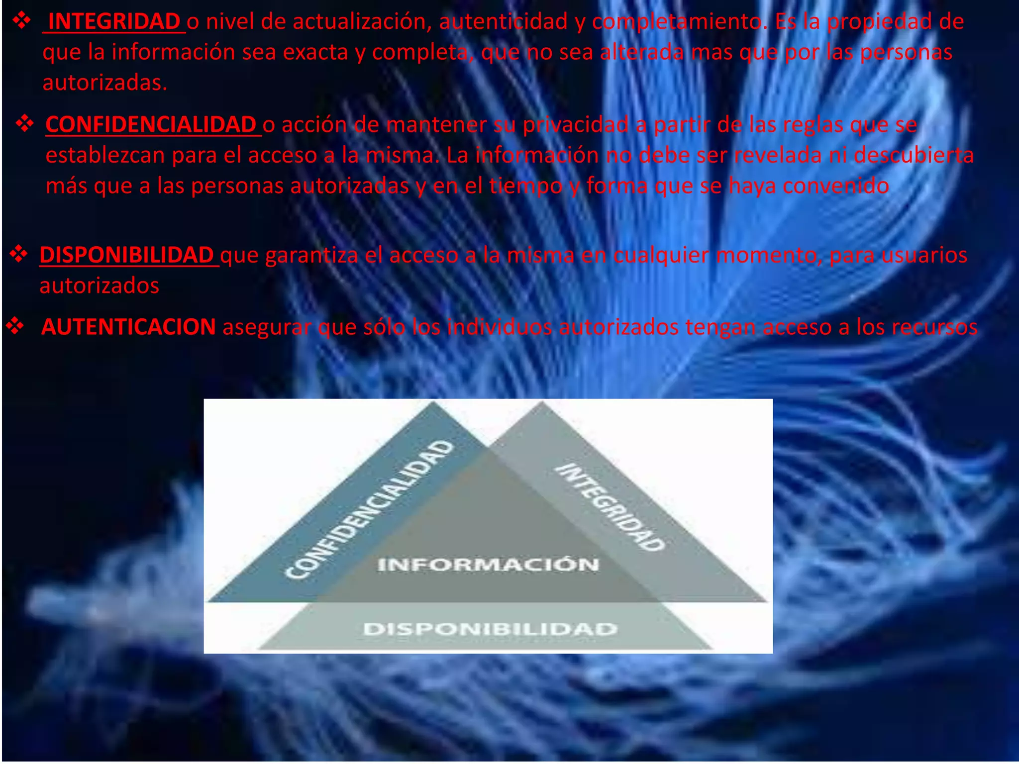  INTEGRIDAD o nivel de actualización, autenticidad y completamiento. Es la propiedad de 
que la información sea exacta y completa, que no sea alterada mas que por las personas 
autorizadas. 
 CONFIDENCIALIDAD o acción de mantener su privacidad a partir de las reglas que se 
establezcan para el acceso a la misma. La información no debe ser revelada ni descubierta 
más que a las personas autorizadas y en el tiempo y forma que se haya convenido 
 DISPONIBILIDAD que garantiza el acceso a la misma en cualquier momento, para usuarios 
autorizados 
 AUTENTICACION asegurar que sólo los individuos autorizados tengan acceso a los recursos 
 