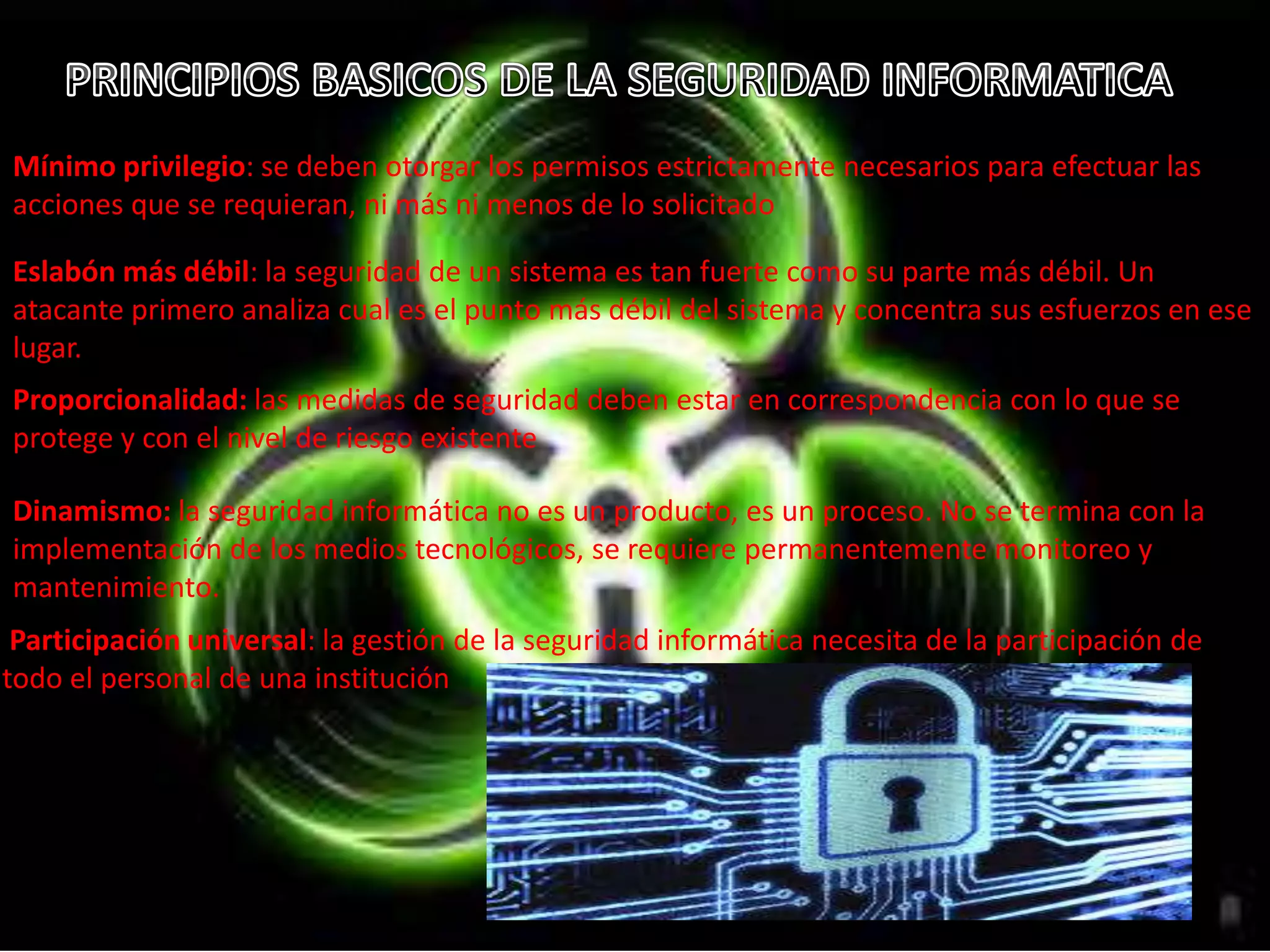 Mínimo privilegio: se deben otorgar los permisos estrictamente necesarios para efectuar las 
acciones que se requieran, ni más ni menos de lo solicitado 
Eslabón más débil: la seguridad de un sistema es tan fuerte como su parte más débil. Un 
atacante primero analiza cual es el punto más débil del sistema y concentra sus esfuerzos en ese 
lugar. 
Proporcionalidad: las medidas de seguridad deben estar en correspondencia con lo que se 
protege y con el nivel de riesgo existente 
Dinamismo: la seguridad informática no es un producto, es un proceso. No se termina con la 
implementación de los medios tecnológicos, se requiere permanentemente monitoreo y 
mantenimiento. 
Participación universal: la gestión de la seguridad informática necesita de la participación de 
todo el personal de una institución 
 