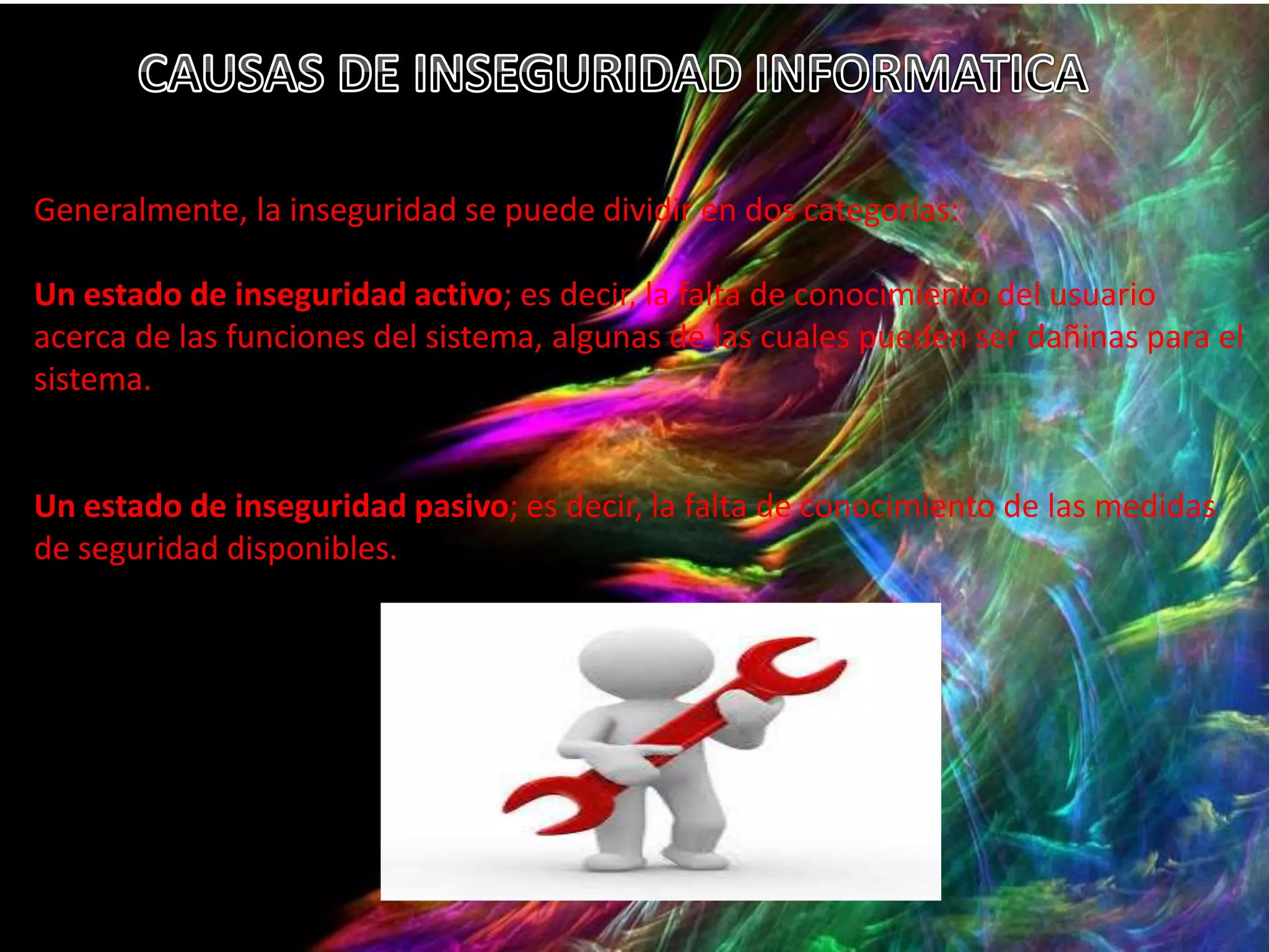 Generalmente, la inseguridad se puede dividir en dos categorías: 
Un estado de inseguridad activo; es decir, la falta de conocimiento del usuario 
acerca de las funciones del sistema, algunas de las cuales pueden ser dañinas para el 
sistema. 
Un estado de inseguridad pasivo; es decir, la falta de conocimiento de las medidas 
de seguridad disponibles. 
 