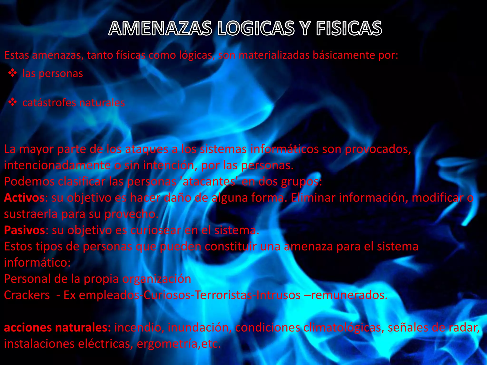 Estas amenazas, tanto físicas como lógicas, son materializadas básicamente por: 
 las personas 
 catástrofes naturales 
La mayor parte de los ataques a los sistemas informáticos son provocados, 
intencionadamente o sin intención, por las personas. 
Podemos clasificar las personas 'atacantes' en dos grupos: 
Activos: su objetivo es hacer daño de alguna forma. Eliminar información, modificar o 
sustraerla para su provecho. 
Pasivos: su objetivo es curiosear en el sistema. 
Estos tipos de personas que pueden constituir una amenaza para el sistema 
informático: 
Personal de la propia organización 
Crackers - Ex empleados-Curiosos-Terroristas-Intrusos –remunerados. 
acciones naturales: incendio, inundación, condiciones climatológicas, señales de radar, 
instalaciones eléctricas, ergometría,etc. 
 