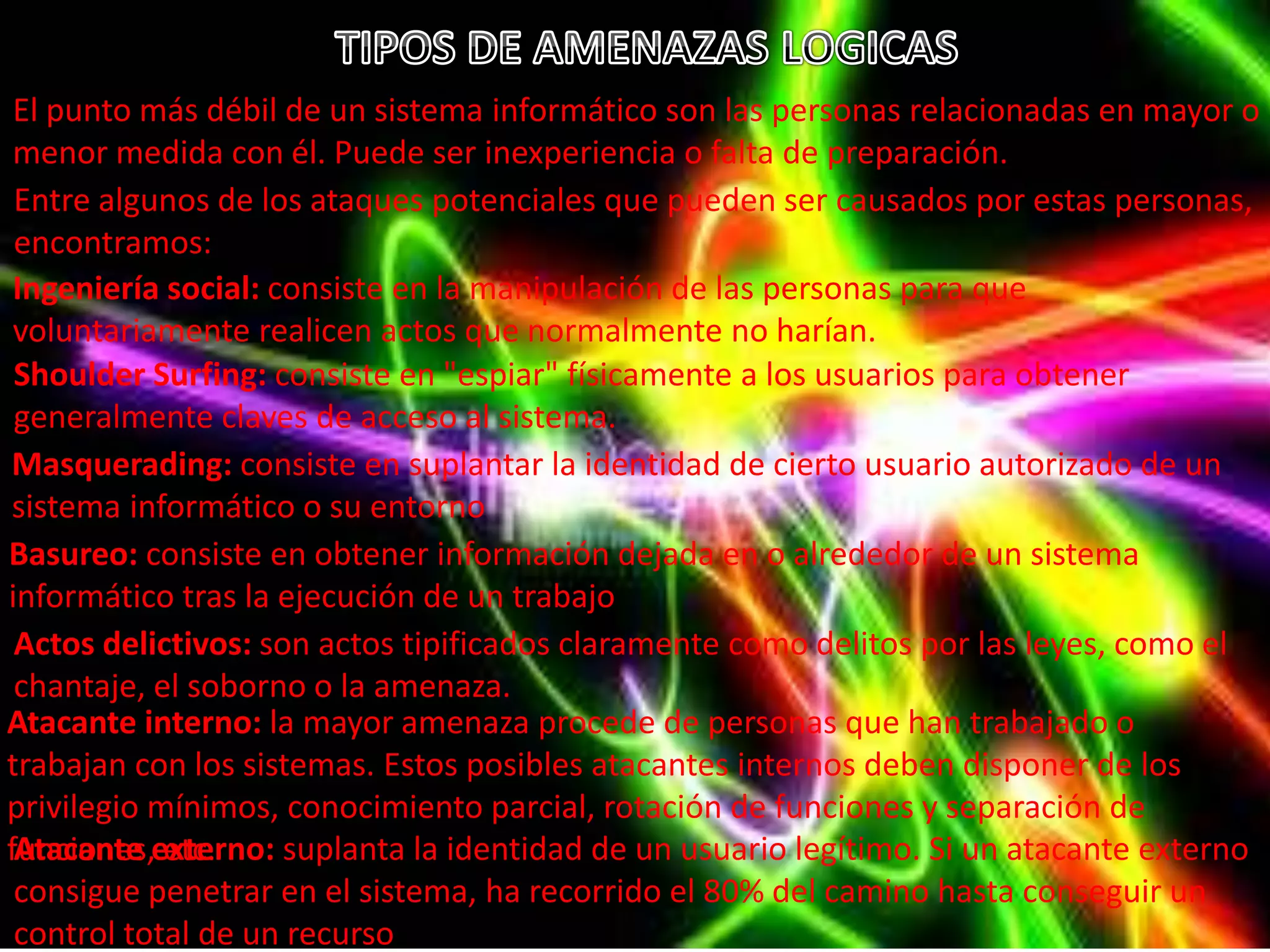 El punto más débil de un sistema informático son las personas relacionadas en mayor o 
menor medida con él. Puede ser inexperiencia o falta de preparación. 
Entre algunos de los ataques potenciales que pueden ser causados por estas personas, 
encontramos: 
Ingeniería social: consiste en la manipulación de las personas para que 
voluntariamente realicen actos que normalmente no harían. 
Shoulder Surfing: consiste en "espiar" físicamente a los usuarios para obtener 
generalmente claves de acceso al sistema. 
Masquerading: consiste en suplantar la identidad de cierto usuario autorizado de un 
sistema informático o su entorno 
Basureo: consiste en obtener información dejada en o alrededor de un sistema 
informático tras la ejecución de un trabajo 
Actos delictivos: son actos tipificados claramente como delitos por las leyes, como el 
chantaje, el soborno o la amenaza. 
Atacante interno: la mayor amenaza procede de personas que han trabajado o 
trabajan con los sistemas. Estos posibles atacantes internos deben disponer de los 
privilegio mínimos, conocimiento parcial, rotación de funciones y separación de 
fAutnacciaonntees ,e exttce.rno: suplanta la identidad de un usuario legítimo. Si un atacante externo 
consigue penetrar en el sistema, ha recorrido el 80% del camino hasta conseguir un 
control total de un recurso 
 