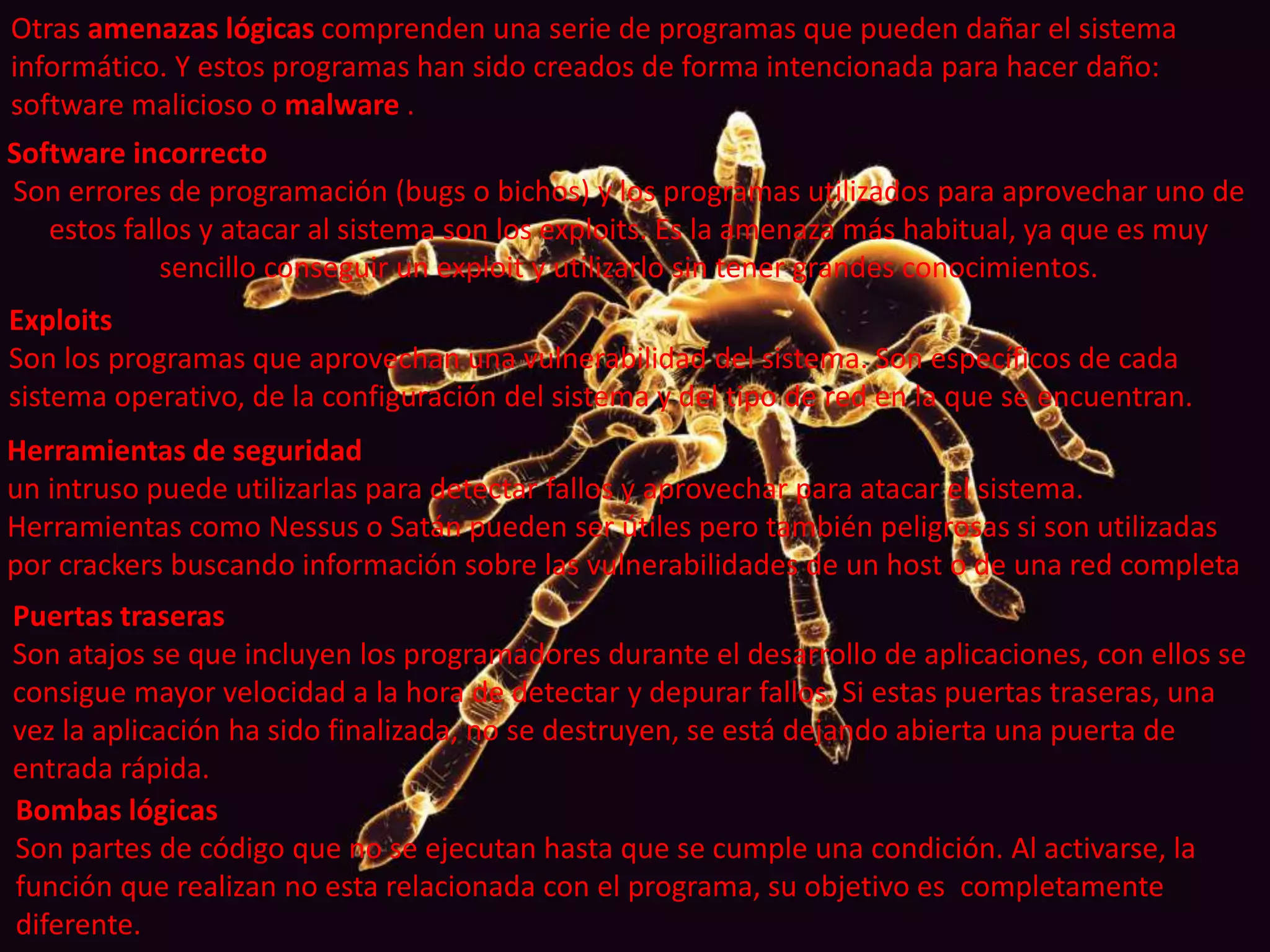 Otras amenazas lógicas comprenden una serie de programas que pueden dañar el sistema 
informático. Y estos programas han sido creados de forma intencionada para hacer daño: 
software malicioso o malware . 
Software incorrecto 
Son errores de programación (bugs o bichos) y los programas utilizados para aprovechar uno de 
estos fallos y atacar al sistema son los exploits. Es la amenaza más habitual, ya que es muy 
sencillo conseguir un exploit y utilizarlo sin tener grandes conocimientos. 
Exploits 
Son los programas que aprovechan una vulnerabilidad del sistema. Son específicos de cada 
sistema operativo, de la configuración del sistema y del tipo de red en la que se encuentran. 
Herramientas de seguridad 
un intruso puede utilizarlas para detectar fallos y aprovechar para atacar el sistema. 
Herramientas como Nessus o Satán pueden ser útiles pero también peligrosas si son utilizadas 
por crackers buscando información sobre las vulnerabilidades de un host o de una red completa 
Puertas traseras 
Son atajos se que incluyen los programadores durante el desarrollo de aplicaciones, con ellos se 
consigue mayor velocidad a la hora de detectar y depurar fallos. Si estas puertas traseras, una 
vez la aplicación ha sido finalizada, no se destruyen, se está dejando abierta una puerta de 
entrada rápida. 
Bombas lógicas 
Son partes de código que no se ejecutan hasta que se cumple una condición. Al activarse, la 
función que realizan no esta relacionada con el programa, su objetivo es completamente 
diferente. 
 