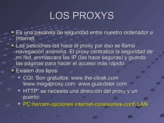 LOS PROXYSLOS PROXYS
Es una pasarela de seguridad entre nuestro ordenador eEs una pasarela de seguridad entre nuestro ordenador e
Internet.Internet.
Las peticiones las hace el proxy por eso se llamaLas peticiones las hace el proxy por eso se llama
navegación anónima. El proxy centraliza la seguridad denavegación anónima. El proxy centraliza la seguridad de
mi red, enmascara las IP (las hace seguras) y guardami red, enmascara las IP (las hace seguras) y guarda
las páginas para hacer el acceso más rápidolas páginas para hacer el acceso más rápido
Existen dos tipos:Existen dos tipos:

CGI. Son gratuitos: www.the-cloak.comCGI. Son gratuitos: www.the-cloak.com
www.megaproxy.com www.guardster.comwww.megaproxy.com www.guardster.com

HTTP: se necesita una dirección del proxy y unHTTP: se necesita una dirección del proxy y un
puerto:puerto:

PC:herram-opciones internet-conexiones-confi LANPC:herram-opciones internet-conexiones-confi LAN
 