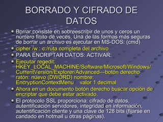 BORRADO Y CIFRADO DEBORRADO Y CIFRADO DE
DATOSDATOS
Borrar consiste en sobreescribir de unos y ceros unBorrar consiste en sobreescribir de unos y ceros un
número finito de veces. Una de las formas más segurasnúmero finito de veces. Una de las formas más seguras
de borrar un archivo es ejecutar en MS-DOS: (cmd)de borrar un archivo es ejecutar en MS-DOS: (cmd)
cipher /w : c:/ruta completa del archivocipher /w : c:/ruta completa del archivo
PARA ENCRIPTAR DATOS: ACTIVAR:PARA ENCRIPTAR DATOS: ACTIVAR:
Ejecutar regedit:Ejecutar regedit:
HKEY_LOCAL_MACHINE/Software/Microsoft/Windows/HKEY_LOCAL_MACHINE/Software/Microsoft/Windows/
CurrentVersion/Explorer/Advanced—botón derechoCurrentVersion/Explorer/Advanced—botón derecho
ratón: nuevo (DWORD) nombre:ratón: nuevo (DWORD) nombre:
EncryptionContextMenu valor 1 decimalEncryptionContextMenu valor 1 decimal
Ahora en un documento botón derecho buscar opción deAhora en un documento botón derecho buscar opción de
encriptar que debe estar activado.encriptar que debe estar activado.
El protocolo SSL proporciona: cifrado de datos,El protocolo SSL proporciona: cifrado de datos,
autentificación servidores, integridad en información,autentificación servidores, integridad en información,
autentificación cliente y una clave de 128 bits (fijarse enautentificación cliente y una clave de 128 bits (fijarse en
candado en hotmail u otras páginas).candado en hotmail u otras páginas).
 