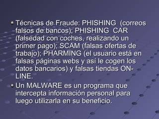 Técnicas de Fraude: PHISHING (correosTécnicas de Fraude: PHISHING (correos
falsos de bancos); PHISHING CARfalsos de bancos); PHISHING CAR
(falsedad con coches, realizando un(falsedad con coches, realizando un
primer pago); SCAM (falsas ofertas deprimer pago); SCAM (falsas ofertas de
trabajo); PHARMING (el usuario está entrabajo); PHARMING (el usuario está en
falsas páginas webs y así le cogen losfalsas páginas webs y así le cogen los
datos bancarios) y falsas tiendas ON-datos bancarios) y falsas tiendas ON-
LINE.LINE.
Un MALWARE es un programa queUn MALWARE es un programa que
intercepta información personal paraintercepta información personal para
luego utilizarla en su beneficio.luego utilizarla en su beneficio.
 