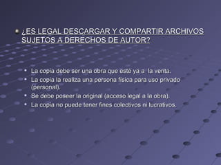 ¿ES LEGAL DESCARGAR Y COMPARTIR ARCHIVOS¿ES LEGAL DESCARGAR Y COMPARTIR ARCHIVOS
SUJETOS A DERECHOS DE AUTOR?SUJETOS A DERECHOS DE AUTOR?

La copia debe ser una obra que esté ya a la venta.La copia debe ser una obra que esté ya a la venta.

La copia la realiza una persona física para uso privadoLa copia la realiza una persona física para uso privado
(personal).(personal).

Se debe poseer la original (acceso legal a la obra).Se debe poseer la original (acceso legal a la obra).

La copia no puede tener fines colectivos ni lucrativos.La copia no puede tener fines colectivos ni lucrativos.
 