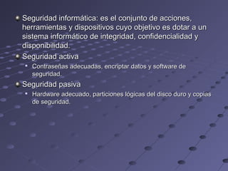 Seguridad informática: es el conjunto de acciones,Seguridad informática: es el conjunto de acciones,
herramientas y dispositivos cuyo objetivo es dotar a unherramientas y dispositivos cuyo objetivo es dotar a un
sistema informático de integridad, confidencialidad ysistema informático de integridad, confidencialidad y
disponibilidad.disponibilidad.
Seguridad activaSeguridad activa

Contraseñas adecuadas, encriptar datos y software deContraseñas adecuadas, encriptar datos y software de
seguridad.seguridad.
Seguridad pasivaSeguridad pasiva

Hardware adecuado, particiones lógicas del disco duro y copiasHardware adecuado, particiones lógicas del disco duro y copias
de seguridad.de seguridad.
 