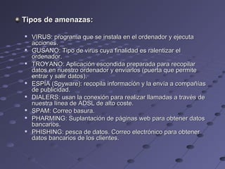 Tipos de amenazas:Tipos de amenazas:

VIRUS: programa que se instala en el ordenador y ejecutaVIRUS: programa que se instala en el ordenador y ejecuta
acciones.acciones.

GUSANO: Tipo de virus cuya finalidad es ralentizar elGUSANO: Tipo de virus cuya finalidad es ralentizar el
ordenador.ordenador.

TROYANO: Aplicación escondida preparada para recopilarTROYANO: Aplicación escondida preparada para recopilar
datos en nuestro ordenador y enviarlos (puerta que permitedatos en nuestro ordenador y enviarlos (puerta que permite
entrar y salir datos).entrar y salir datos).

ESPÍA (Spyware): recopila información y la envía a compañíasESPÍA (Spyware): recopila información y la envía a compañías
de publicidad.de publicidad.

DIALERS: usan la conexión para realizar llamadas a través deDIALERS: usan la conexión para realizar llamadas a través de
nuestra línea de ADSL de alto coste.nuestra línea de ADSL de alto coste.

SPAM: Correo basura.SPAM: Correo basura.

PHARMING: Suplantación de páginas web para obtener datosPHARMING: Suplantación de páginas web para obtener datos
bancarios.bancarios.

PHISHING: pesca de datos. Correo electrónico para obtenerPHISHING: pesca de datos. Correo electrónico para obtener
datos bancarios de los clientes.datos bancarios de los clientes.
 