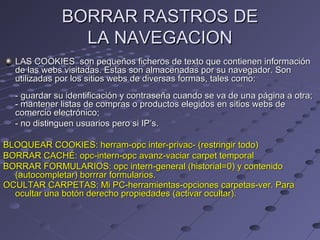 BORRAR RASTROS DEBORRAR RASTROS DE
LA NAVEGACIONLA NAVEGACION
LAS COOKIES son pequeños ficheros de texto que contienen informaciónLAS COOKIES son pequeños ficheros de texto que contienen información
de las webs visitadas. Estas son almacenadas por su navegador. Sonde las webs visitadas. Estas son almacenadas por su navegador. Son
utilizadas por los sitios webs de diversas formas, tales como:utilizadas por los sitios webs de diversas formas, tales como:
- guardar su identificación y contraseña cuando se va de una página a otra;- guardar su identificación y contraseña cuando se va de una página a otra;
- mantener listas de compras o productos elegidos en sitios webs de- mantener listas de compras o productos elegidos en sitios webs de
comercio electrónico;comercio electrónico;
- no distinguen usuarios pero si IP’s.- no distinguen usuarios pero si IP’s.
BLOQUEAR COOKIES: herram-opc inter-privac- (restringir todo)BLOQUEAR COOKIES: herram-opc inter-privac- (restringir todo)
BORRAR CACHÉ: opc-intern-opc avanz-vaciar carpet temporalBORRAR CACHÉ: opc-intern-opc avanz-vaciar carpet temporal
BORRAR FORMULARIOS: opc intern-general (historial=0) y contenidoBORRAR FORMULARIOS: opc intern-general (historial=0) y contenido
(autocompletar) borrrar formularios.(autocompletar) borrrar formularios.
OCULTAR CARPETAS: Mi PC-herramientas-opciones carpetas-ver. ParaOCULTAR CARPETAS: Mi PC-herramientas-opciones carpetas-ver. Para
ocultar una botón derecho propiedades (activar ocultar).ocultar una botón derecho propiedades (activar ocultar).
 