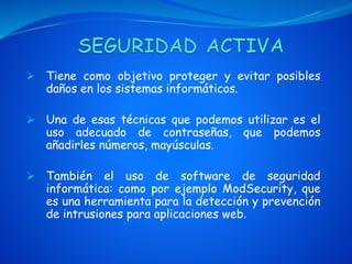  Tiene como objetivo proteger y evitar posibles
daños en los sistemas informáticos.
 Una de esas técnicas que podemos utilizar es el
uso adecuado de contraseñas, que podemos
añadirles números, mayúsculas.
 También el uso de software de seguridad
informática: como por ejemplo ModSecurity, que
es una herramienta para la detección y prevención
de intrusiones para aplicaciones web.
 